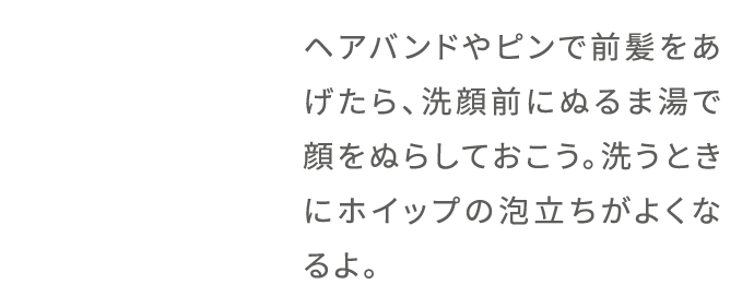ヘアバンドやピンで前髪をあげたら、洗顔前にぬるま湯で顔をぬらしておこう。洗うときにホイップの泡立ちがよくなるよ。