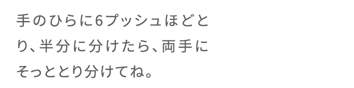 手のひらに6プッシュほどとり、半分に分けたら、両手にそっととり分けてね。