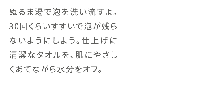 ぬるま湯で泡を洗い流すよ。30回くらいすすいで泡が残らないようにしよう。仕上げに清潔なタオルを、肌にやさしくあてながら水分をオフ。