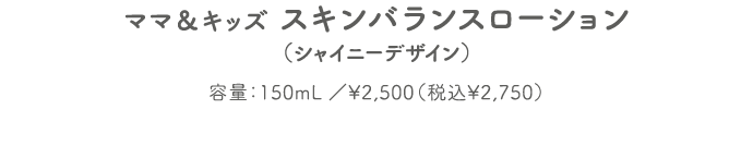 ママ＆キッズ スキンバランスローション（シャイニーデザイン） 容量：150mL ／¥2,500（税込¥2,750）