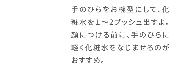手のひらをお椀型にして、化粧水を1〜2プッシュ出すよ。顔につける前に、手のひらに軽く化粧水をなじませるのがおすすめ。
