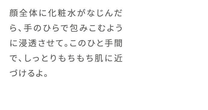 顔全体に化粧水がなじんだら、手のひらで包みこむように浸透させて。このひと手間で、しっとりもちもち肌に近づけるよ。