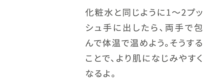 化粧水と同じように1〜2プッシュ手に出したら、両手で包んで体温で温めよう。そうすることで、より肌になじみやすくなるよ。