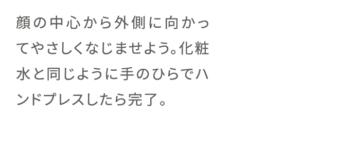 顔の中心から外側に向かってやさしくなじませよう。化粧水と同じように手のひらでハンドプレスしたら完了。