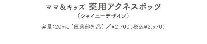 ママ＆キッズ 薬用アクネスポッツ（シャイニーデザイン） 容量：20mL [医薬部外品] ／¥2,700（税込¥2,970）