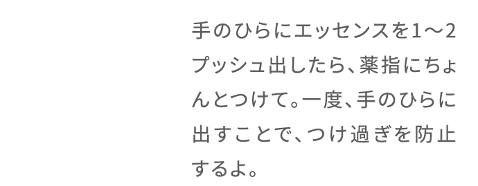 手のひらにエッセンスを1〜2プッシュ出したら、薬指にちょんとつけて。一度、手のひらに出すことで、つけ過ぎを防止するよ。