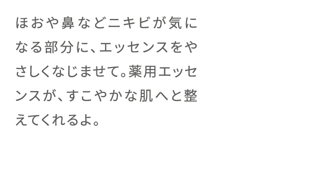 ほおや鼻などニキビが気になる部分に、エッセンスをやさしくなじませて。薬用エッセンスが、すこやかな肌へと整えてくれるよ。