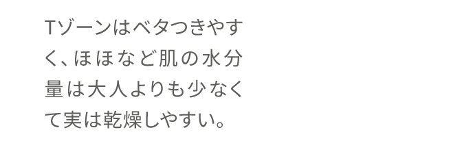 Tゾーンはベタつきやすく、ほほなど肌の水分量は大人よりも少なくて実は乾燥しやすい。