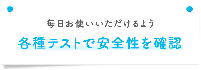 毎日お使いいただけるよう各種テストで安全性を確認