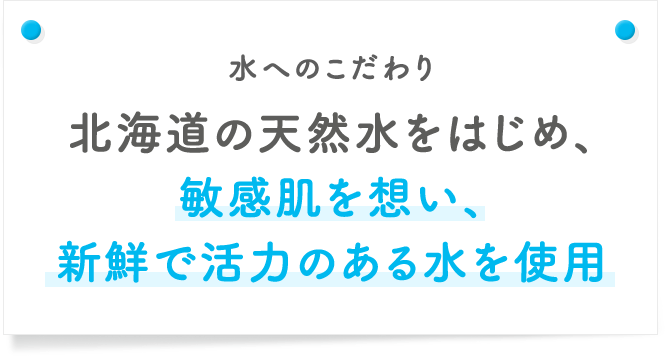 水へのこだわり 北海道の天然水をはじめ、敏感肌を想い、新鮮で活力のある水を使用