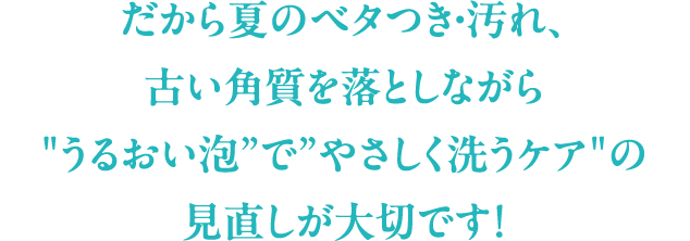だから夏のベタつき・汚れ、古い角質を落としながら”うるおい泡”で”やさしく洗うケア”の見直しが大切です！