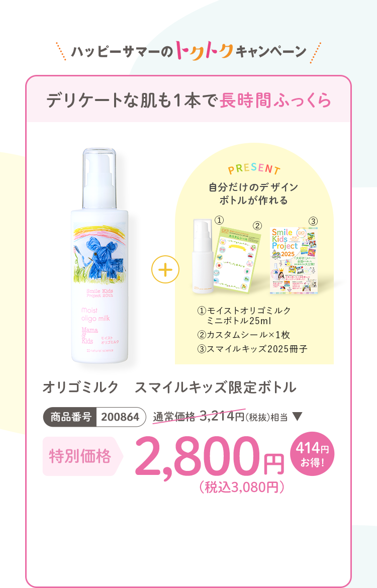 デリケートな肌も1本で長時間ふっくら オリゴミルク スマイルキッズ限定ボトル 商品番号：200864 通常価格3,214円(税抜)相当 特別価格2,800円(税込3,080円) 414円お得! プレゼント：(1)モイストオリゴミルク ミニボトル25ml (2)カスタムシール×1枚 (3)スマイルキッズ2025冊子