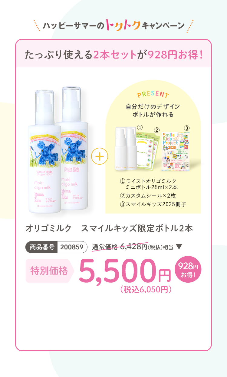 たっぷり使える2本セットが928円お得！ オリゴミルク スマイルキッズ限定ボトル2本 商品番号：200859 通常価格6,428円(税抜)相当 特別価格5,500円(税込6,050円) プレゼント：(1)モイストオリゴミルク ミニボトル25ml×2 (2)カスタムシール×2枚 (3)スマイルキッズ2025冊子