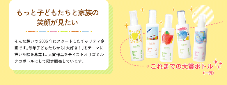 もっと子どもたちと家族の笑顔が見たい そんな想いで2006年にスタートしたチャリティ企画です。毎年子どもたちから「大好き！」をテーマに描いた絵を募集し、大賞作品をモイストオリゴミルクのボトルにして限定販売しています。