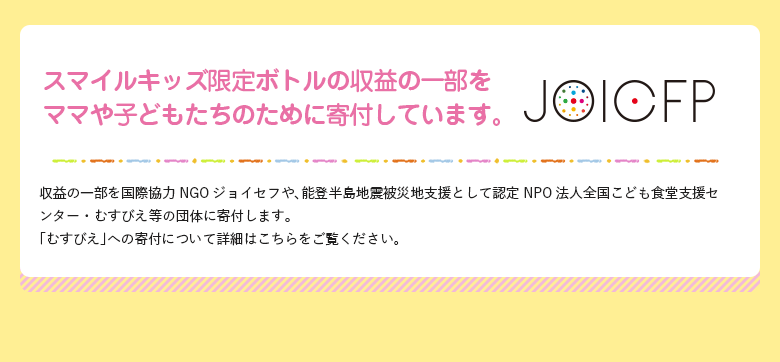 スマイルキッズ限定ボトルの収益の一部をママや子どもたちのために寄付しています。 収益の一部を国際協力NGOジョイセフや、能登半島地震被災地支援として認定NPO法人全国こども食堂支援センター・むすびえ等の団体に寄付します。「むすびえ」への寄付について詳細はこちらをご覧ください。