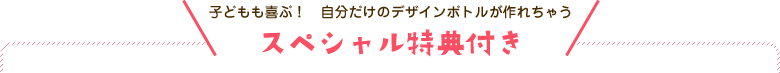 子どもも喜ぶ！　自分だけのデザインボトルが作れちゃう スペシャル特典付き
