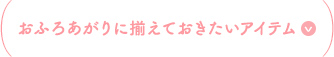 おふろあがりに揃えておきたいアイテム