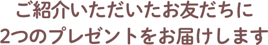 ご紹介いただいたお友だちに2つのプレゼントをお届けします