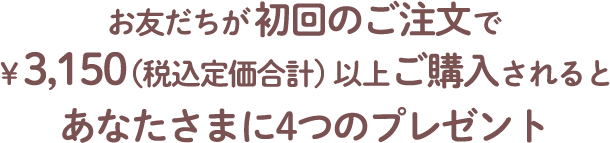 お友だちが初回のご注文で￥3,150（税込定価合計）以上ご購入されるとあなたさまに4つのプレゼント