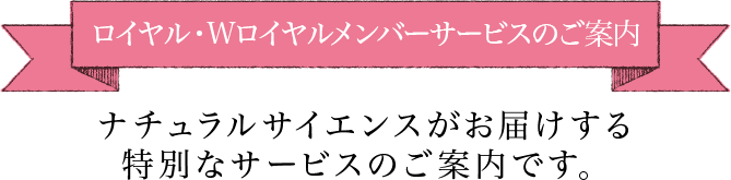 ロイヤルメンバーサービスのご案内ナチュラルサイエンスがお届けする特別なサービスのご案内です。