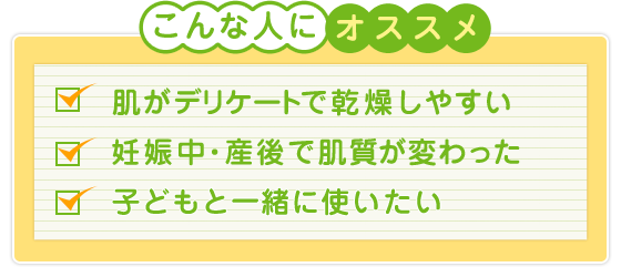 こんな人にオススメ！：肌がデリケートで乾燥しやすい、妊娠中・産後で肌質が変わった、子どもと一緒に使いたい