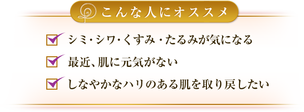 こんな人にオススメ：シミ・シワ・くすみ・たるみが気になる、最近、肌に元気がない、しなやかなハリのある肌を取り戻したい