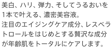 美白、ハリ、弾力、そしてうるおいを
1本で叶える、濃密美容液。注目のエイジングケア成分、レスベラトロールをはじめとする贅沢な成分が年齢肌をトータルにケアします。