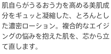 肌自らがうるおう力を高める美肌成分をギュッと凝縮した、とろんとした濃密ローション。複合的なエイジングの悩みを抱えた肌を、芯から立て直します。