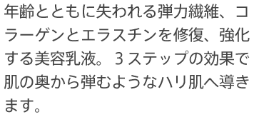 年齢とともに失われる弾力繊維、コラーゲンとエラスチンを修復、強化する美容乳液。３ステップの効果で肌の奥から弾むようなハリ肌へ導きます。