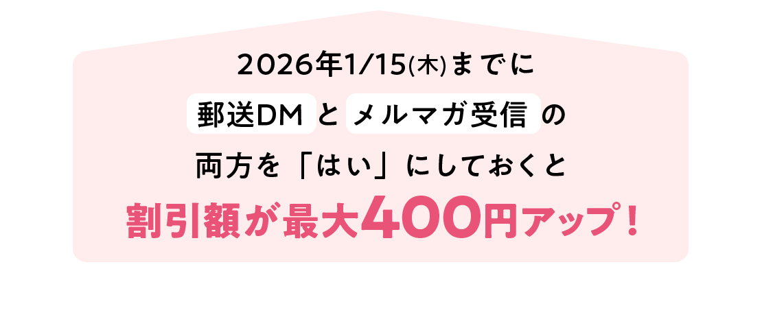 2026年1月15日(木)までにサンプルやお役立ち情報の送付（郵送DM）とメルマガ受信の両方を「はい」割引金額が最大400円アップ！