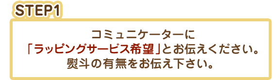 STEP1：コミュニケーターに「ラッピングサービス希望」とお伝えください。熨斗の有無をお伝え下さい。