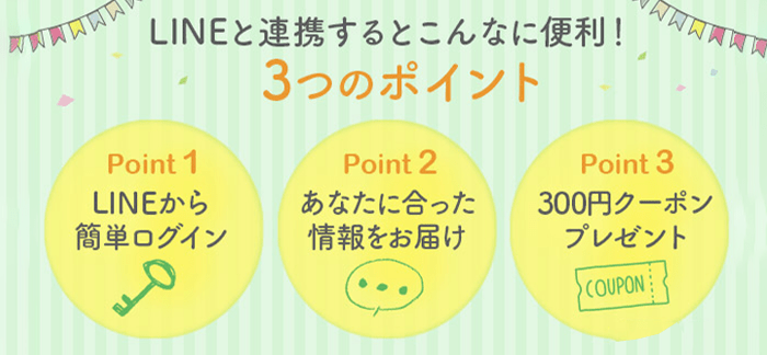 LINEと連携すると便利な3つのポイント! 1.LINEから簡単ログイン 2.あなたに合った情報お届け 3.300円クーポンプレゼント