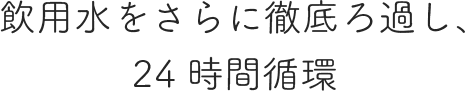 飲用水をさらに徹底ろ過し、24時間循環