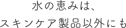 水の恵みは、スキンケア製品以外にも