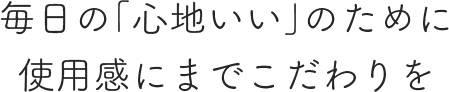 毎日の「心地いい」のために使用感にまでこだわりを