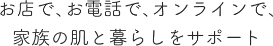 お店で、お電話で、オンラインで、家族の肌と暮らしをサポート