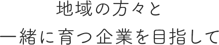 地域の方々と一緒に育つ企業を目指して