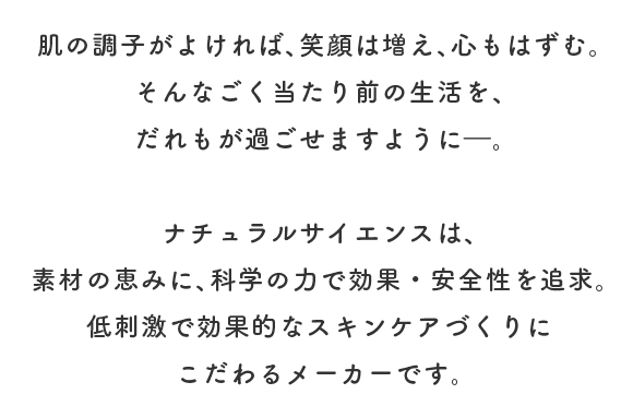 肌の調子がよければ、笑顔は増え、心もはずむ。
							そんなごく当たり前の生活を、
							だれもが過ごせますように―。
							
							ナチュラルサイエンスは、
							素材の恵みに、科学の力で効果・安全性を追求。
							低刺激で効果的なスキンケアづくりに
							こだわるメーカーです。