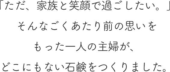 「ただ、家族と笑顔で過ごしたい。」 そんなごくあたり前の思いをもった一人の主婦が、どこにもない石鹸をつくりました。