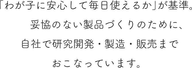 「わが子に安心して毎日使えるか」が基準。妥協のない製品づくりのために、 自社で研究開発・製造・販売までおこなっています。