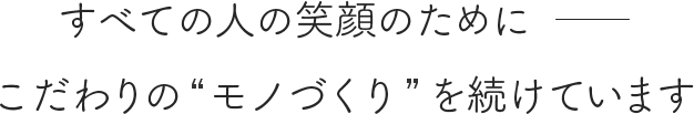 すべての人の笑顔のためにこだわりの “ モノづくり” を続けています