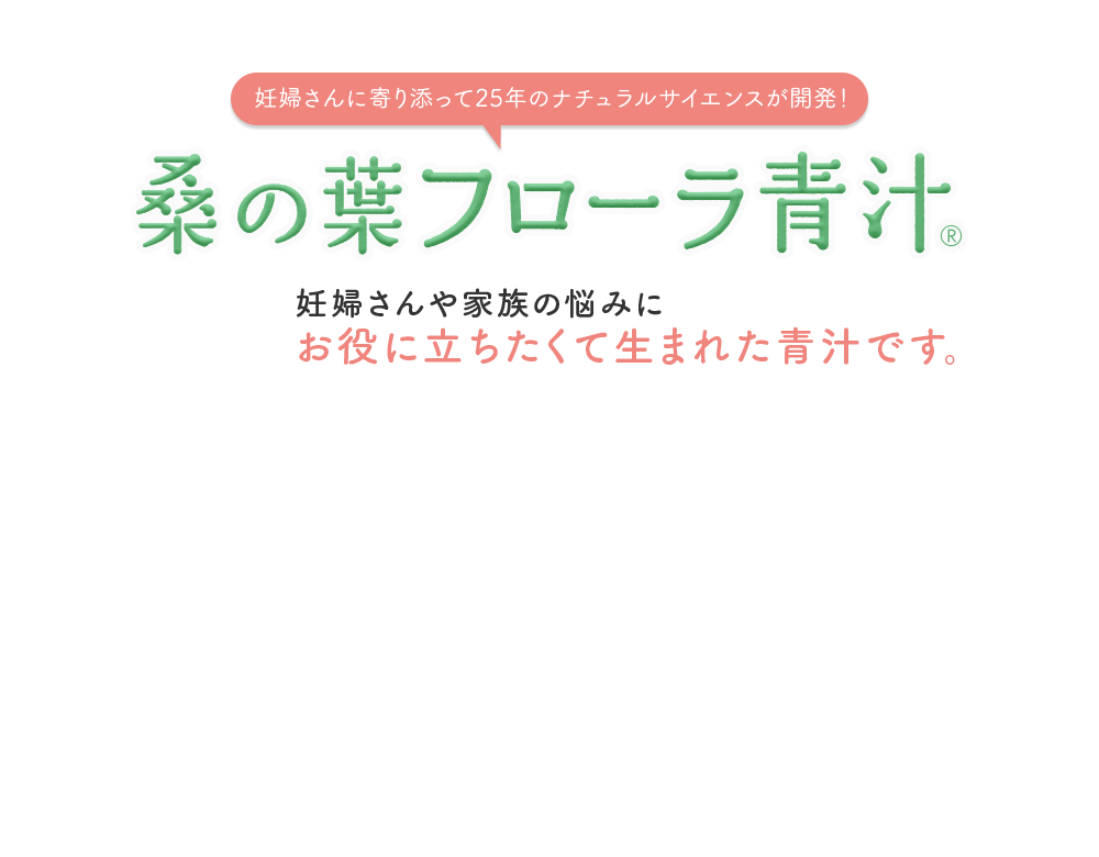 妊婦さんに寄り添って25年のナチュラルサイエンスが開発！ 桑の葉 フローラ青汁® 妊婦さんや家族の悩みにお役に立ちたくて生まれた青汁です。