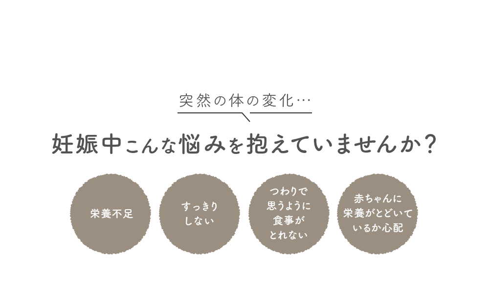 突然の体の変化… 妊娠中こんな悩みを抱えていませんか？ [栄養不足] [すっきりしない] [つわりで思うように食事がとれない] [赤ちゃんに栄養がとどいているか心配]