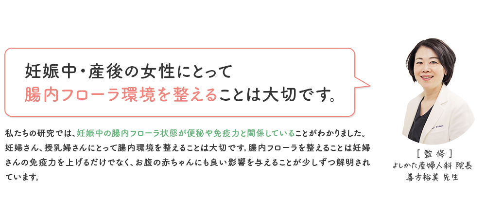 [監修] よしかた産婦人科 院長 善方裕美先生 「妊娠中・産後の女性にとって 腸内フローラ環境を整えることは大切です。」 私たちの研究では、妊娠中の腸内フローラ状態が便秘や免疫力と関係していることがわかりました。妊婦さん、授乳婦さんにとって腸内環境を整えることは大切です。腸内フローラを整えることは妊婦さんの免疫力を上げるだけでなく、お腹の赤ちゃんにも良い影響を与えることが少しずつ解明されています。