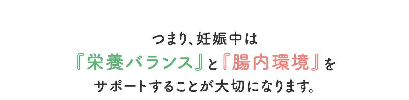 つまり、妊娠中は『栄養バランス』と『腸内環境』をサポートすることが大切になります。