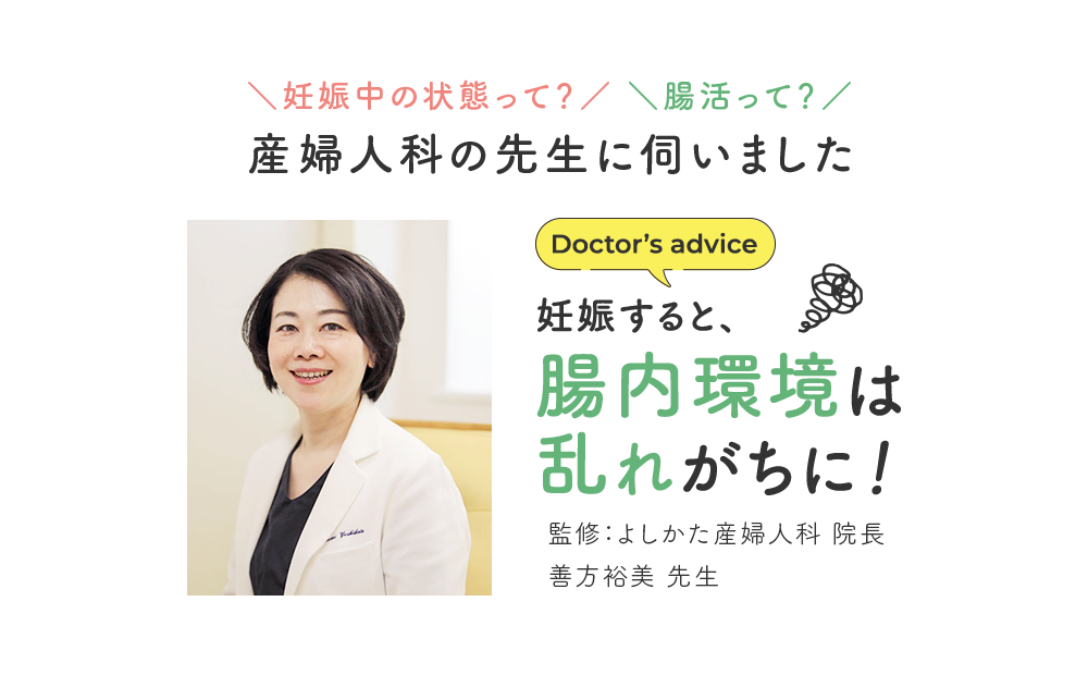 ＼妊娠中の状態って？／ ＼腸活って？／ 産婦人科の先生に伺いました Doctor’s advice 監修：よしかた産婦人科 院長 善方裕美 先生 「妊娠すると、腸内環境は乱れがちに！」