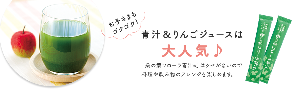 お子さまもゴクゴク！ 青汁＆りんごジュースは 大人気♪ 「桑の葉フローラ青汁®」はクセがないので 料理や飲み物のアレンジを楽しめます。