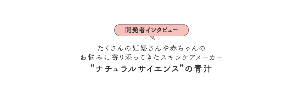 [開発者インタビュー] たくさんの妊婦さんや赤ちゃんの お悩みに寄り添ってきたスキンケアメーカー “ナチュラルサイエンス”の青汁