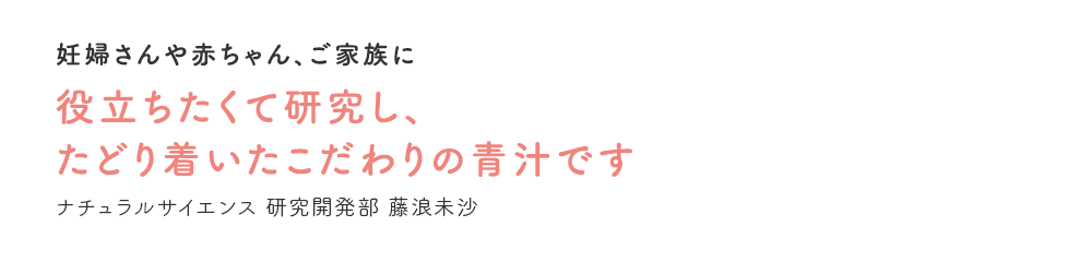 妊婦さんや赤ちゃん、ご家族に役立ちたくて研究し、たどり着いたこだわりの青汁です