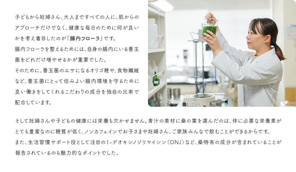 子どもから妊婦さん、大人まですべての人に、肌からのアプローチだけでなく、健康な毎日のために何が良いかを考え着目したのが「腸内フローラ」です。腸内フローラを整えるためには、自身の腸内にいる善玉菌をどれだけ増やせるかが重要でした。そのために、善玉菌のエサになるオリゴ糖や、食物繊維など、善玉菌にとって住みよい腸内環境を守るために良い働きをしてくるこだわりの成分を独自の比率で配合しています。そして妊婦さんや子どもの健康には栄養も欠かせません。青汁の素材に桑の葉を選んだのは、体に必要な栄養素がとても豊富なのに糖質が低く、ノンカフェインでお子さまや妊婦さん、ご家族みんなで飲むことができるからです。また、生活習慣サポート役として注目の1-デオキシノジリマイシン（DNJ）など、桑特有の成分が含まれていることが報告されているのも魅力的なポイントでした。